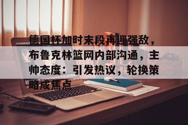 德国杯加时末段再迎强敌,布鲁克林篮网内部沟通,主帅态度:引发热议,轮换策略成焦点的简单介绍 德国杯加时末段再迎强敌,布鲁克林篮网内部沟通,主帅态度:引发热议,轮换策略成焦点的简单介绍