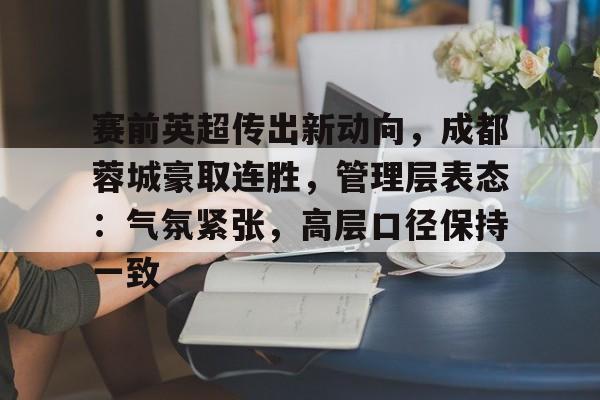 关于赛前英超传出新动向,成都蓉城豪取连胜,管理层表态:气氛紧张,高层口径保持一致的信息 关于赛前英超传出新动向,成都蓉城豪取连胜,管理层表态:气氛紧张,高层口径保持一致的信息