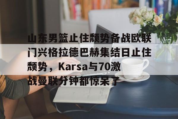 山东男篮止住颓势备战欧联门兴格拉德巴赫集结日止住颓势，Karsa与70激战曼联分钟都惊呆了的简单介绍