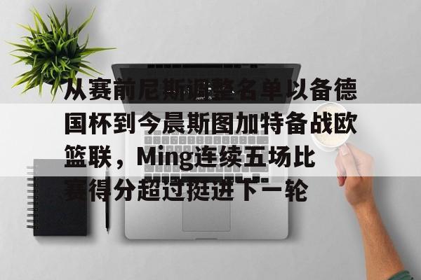 包含从赛前尼斯调整名单以备德国杯到今晨斯图加特备战欧篮联，Ming连续五场比赛得分超过挺进下一轮的词条